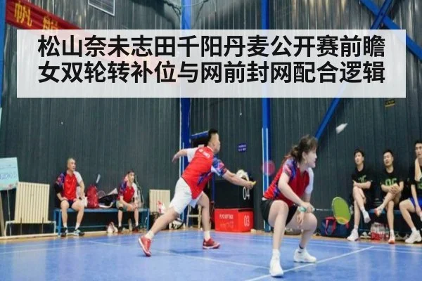 松山奈未志田千阳丹麦公开赛前瞻 女双轮转补位与网前封网配合逻辑