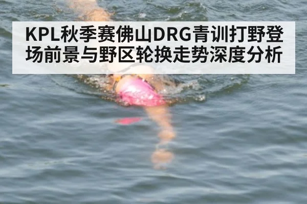 KPL秋季赛佛山DRG青训打野登场前景与野区轮换走势深度分析（jiuyou）